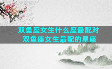 双鱼座女生什么座最配对 双鱼座女生最配的星座